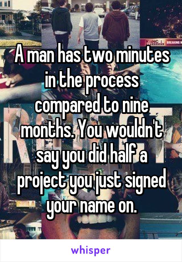 A man has two minutes in the process compared to nine months. You wouldn't say you did half a project you just signed your name on.