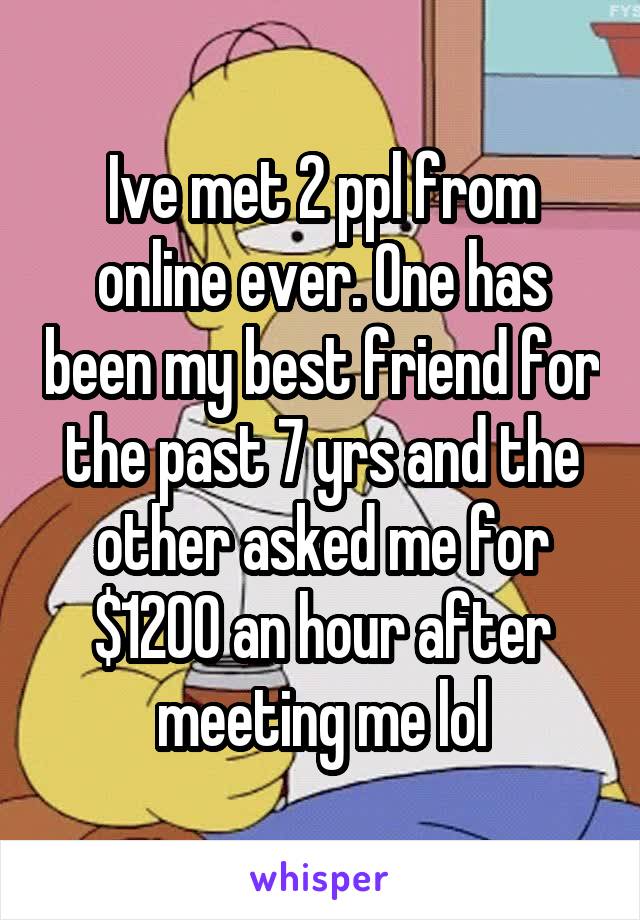 Ive met 2 ppl from online ever. One has been my best friend for the past 7 yrs and the other asked me for $1200 an hour after meeting me lol