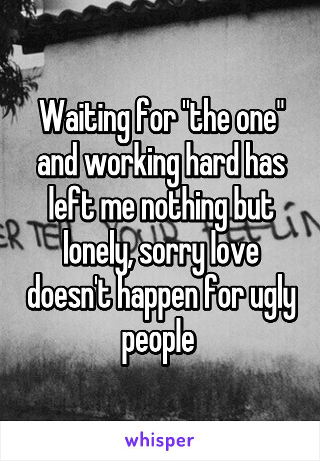 Waiting for "the one" and working hard has left me nothing but lonely, sorry love doesn't happen for ugly people 