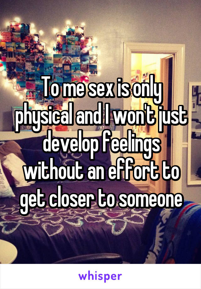 To me sex is only physical and I won't just develop feelings without an effort to get closer to someone
