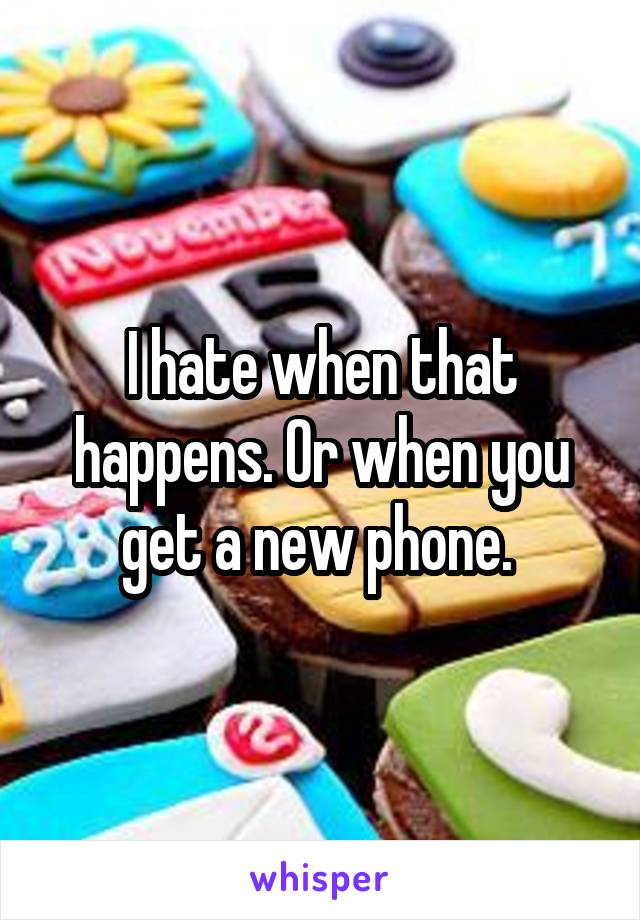I hate when that happens. Or when you get a new phone. 