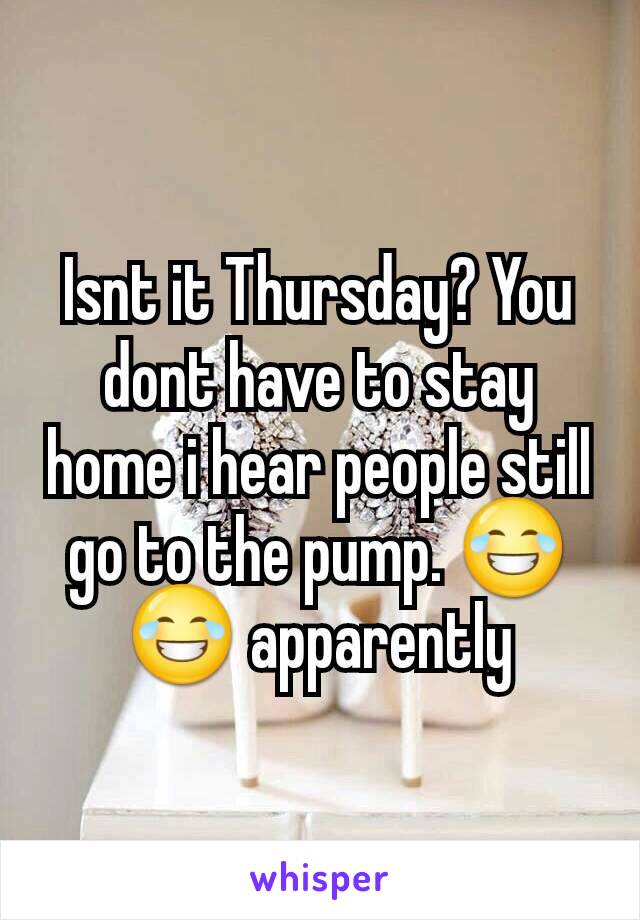Isnt it Thursday? You dont have to stay home i hear people still go to the pump. 😂😂 apparently