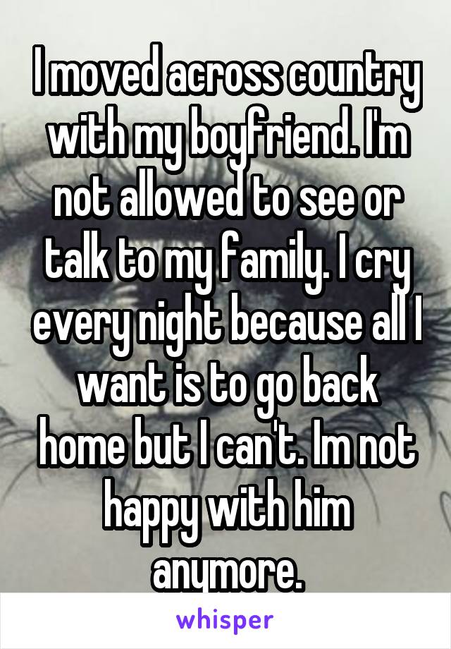 I moved across country with my boyfriend. I'm not allowed to see or talk to my family. I cry every night because all I want is to go back home but I can't. Im not happy with him anymore.