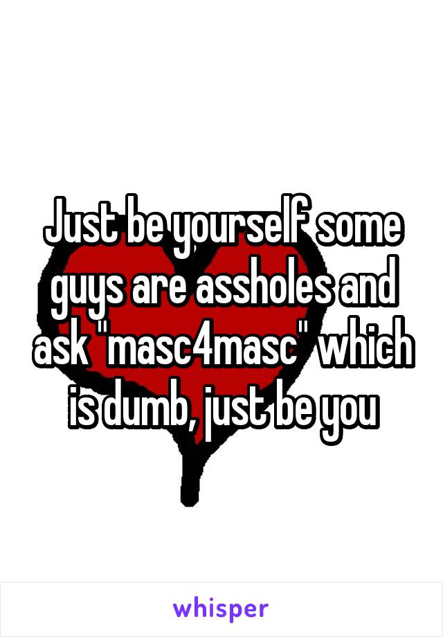 Just be yourself some guys are assholes and ask "masc4masc" which is dumb, just be you