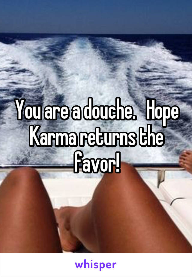 You are a douche.   Hope Karma returns the favor!