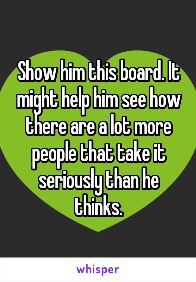 Show him this board. It might help him see how there are a lot more people that take it seriously than he thinks.