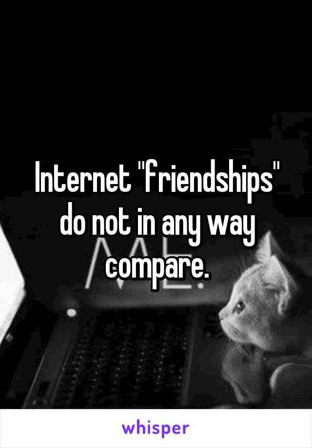 Internet "friendships" do not in any way compare.