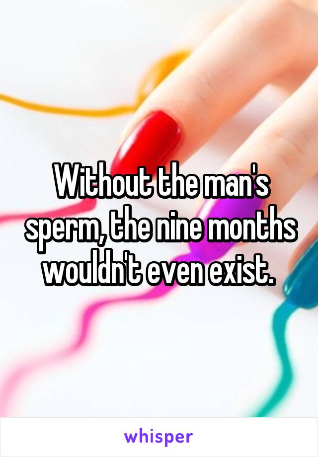 Without the man's sperm, the nine months wouldn't even exist. 