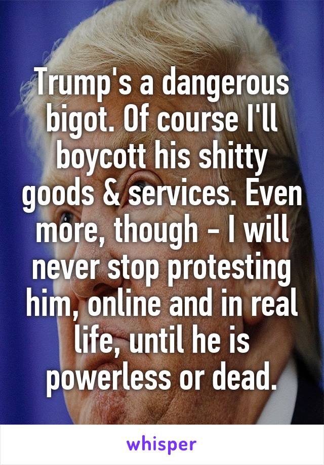Trump's a dangerous bigot. Of course I'll boycott his shitty goods & services. Even more, though - I will never stop protesting him, online and in real life, until he is powerless or dead.