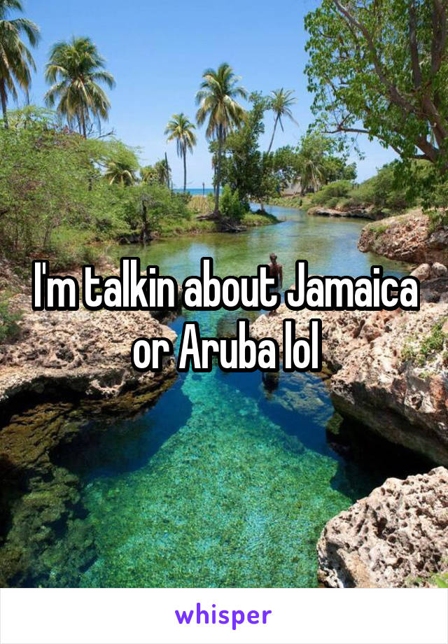 I'm talkin about Jamaica or Aruba lol