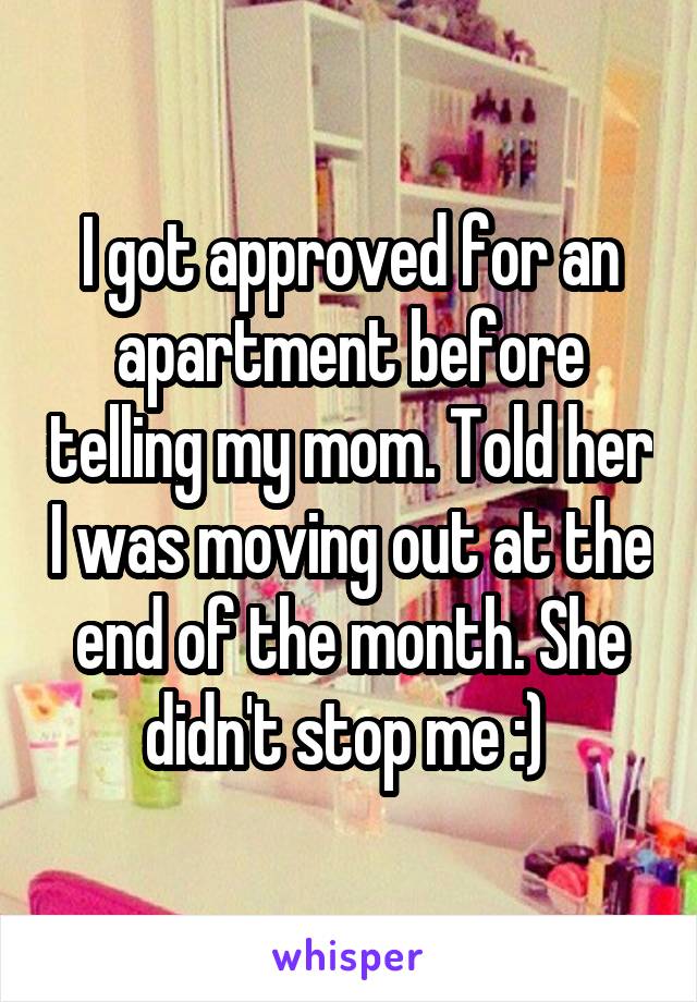 I got approved for an apartment before telling my mom. Told her I was moving out at the end of the month. She didn't stop me :) 