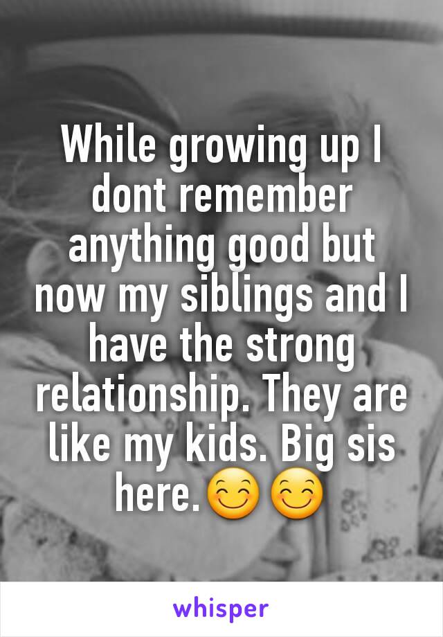 While growing up I dont remember anything good but now my siblings and I have the strong relationship. They are like my kids. Big sis here.😊😊