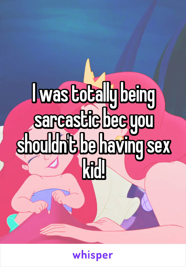 I was totally being sarcastic bec you shouldn't be having sex kid!
