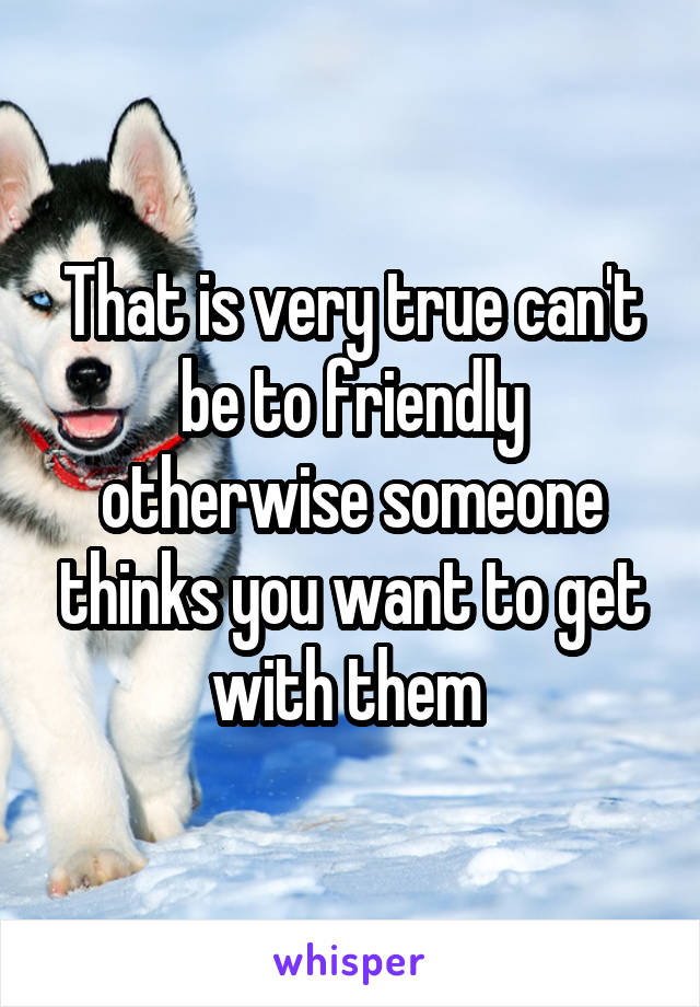 That is very true can't be to friendly otherwise someone thinks you want to get with them 