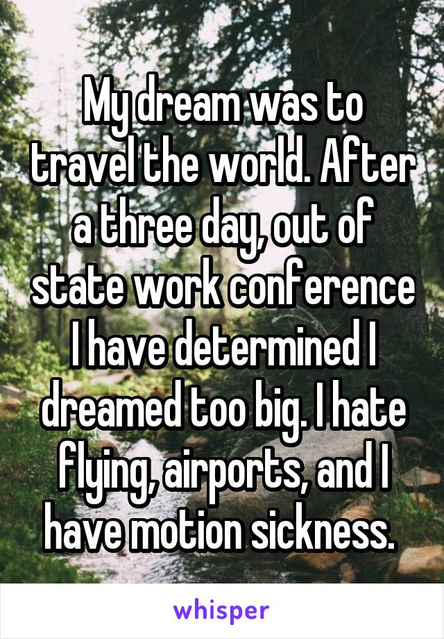 My dream was to travel the world. After a three day, out of state work conference I have determined I dreamed too big. I hate flying, airports, and I have motion sickness. 