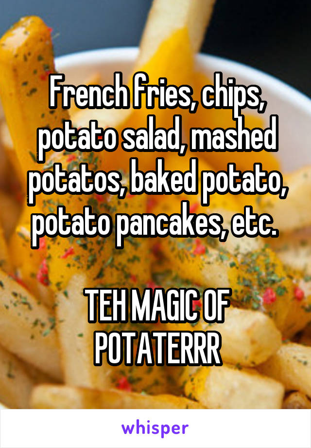 French fries, chips, potato salad, mashed potatos, baked potato, potato pancakes, etc. 

TEH MAGIC OF POTATERRR