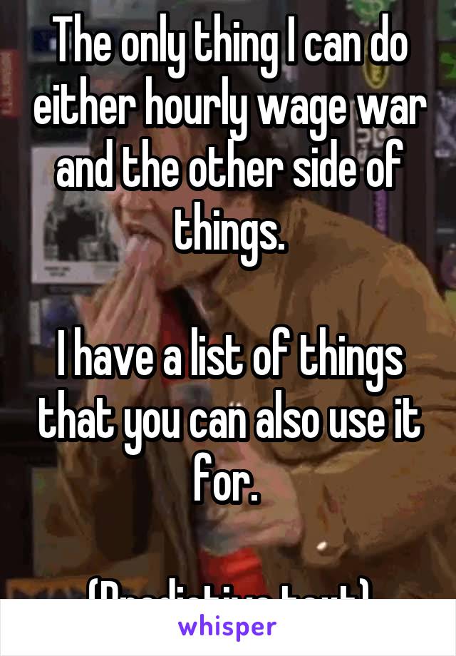 The only thing I can do either hourly wage war and the other side of things.

I have a list of things that you can also use it for. 

(Predictive text)