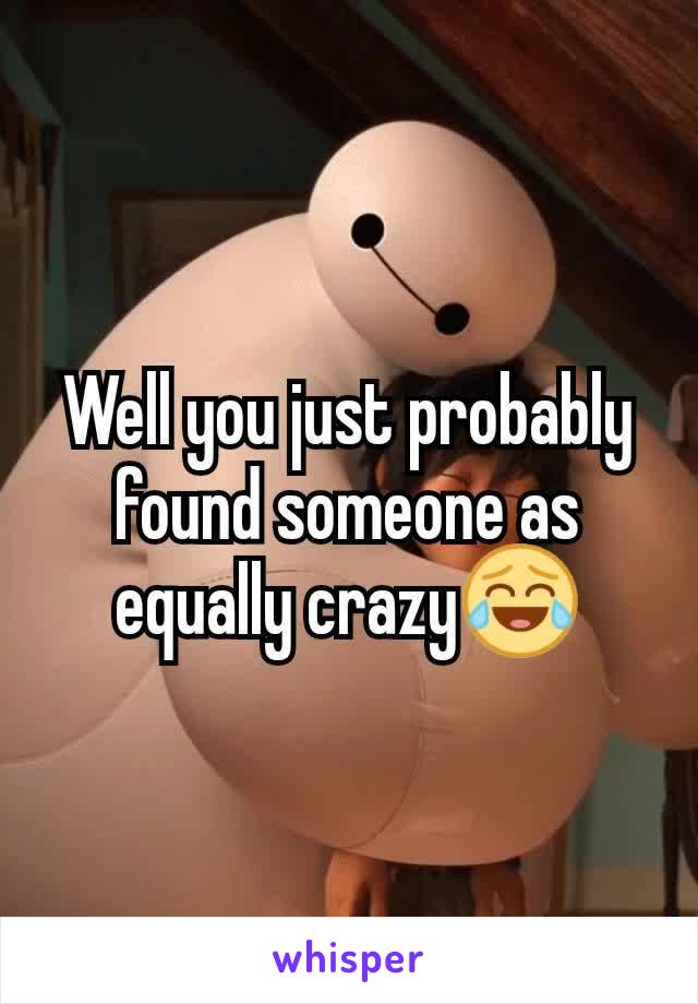 Well you just probably found someone as equally crazy😂