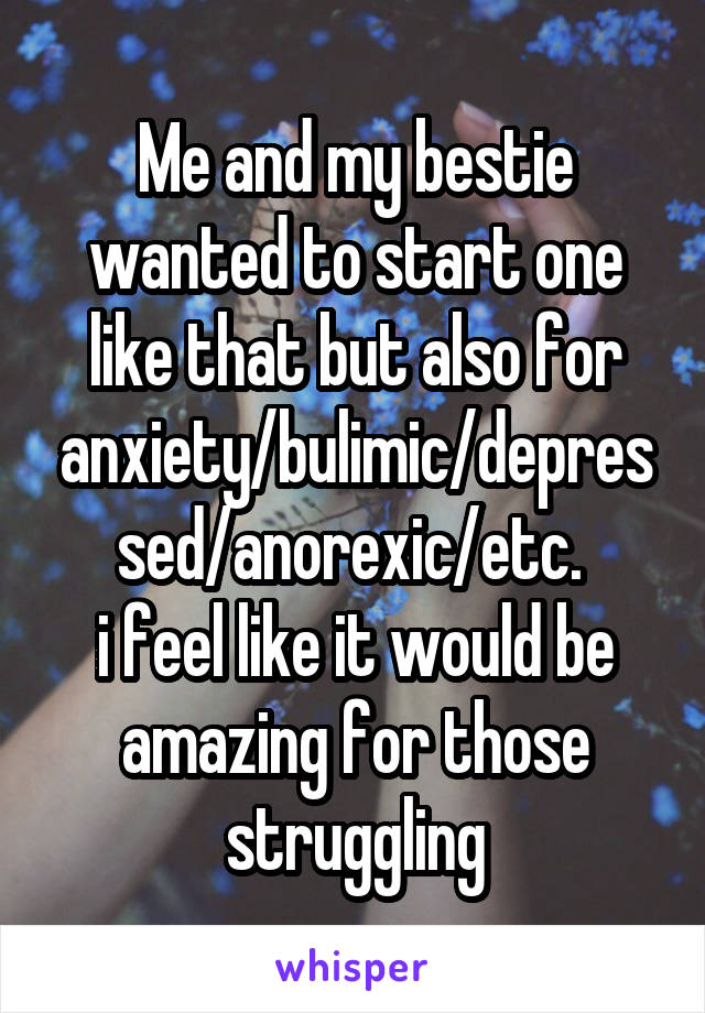Me and my bestie wanted to start one like that but also for anxiety/bulimic/depressed/anorexic/etc. 
i feel like it would be amazing for those struggling