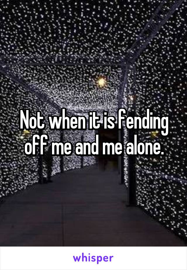 Not when it is fending off me and me alone.