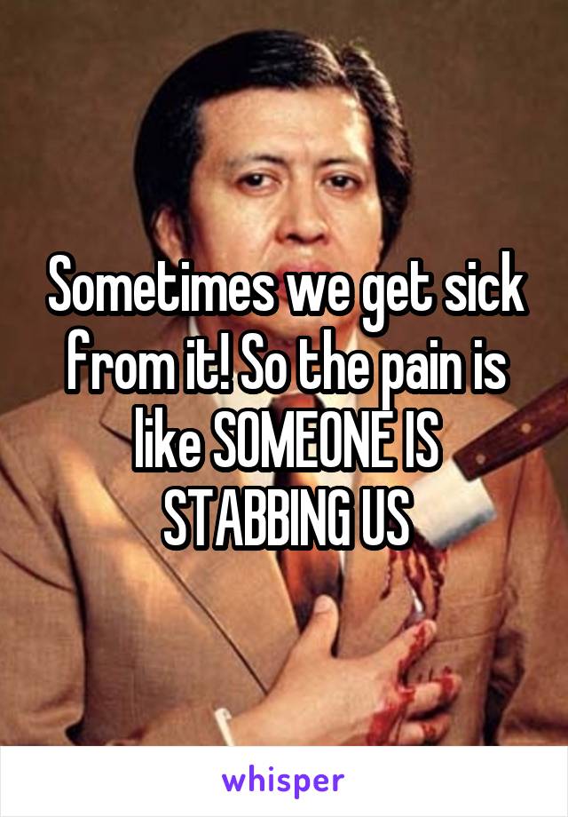 Sometimes we get sick from it! So the pain is like SOMEONE IS STABBING US