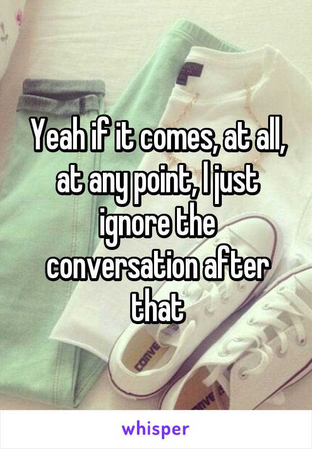 Yeah if it comes, at all, at any point, I just ignore the conversation after that
