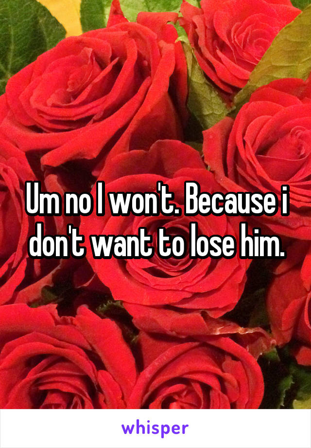 Um no I won't. Because i don't want to lose him.