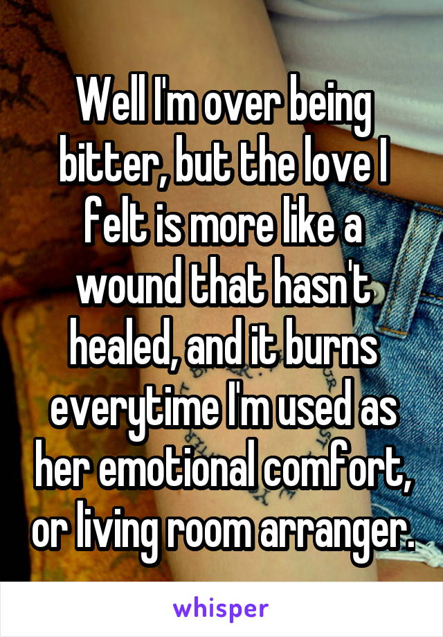 Well I'm over being bitter, but the love I felt is more like a wound that hasn't healed, and it burns everytime I'm used as her emotional comfort, or living room arranger.