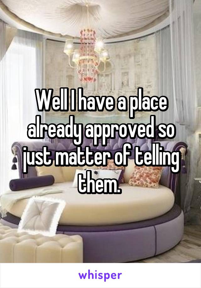 Well I have a place already approved so just matter of telling them. 