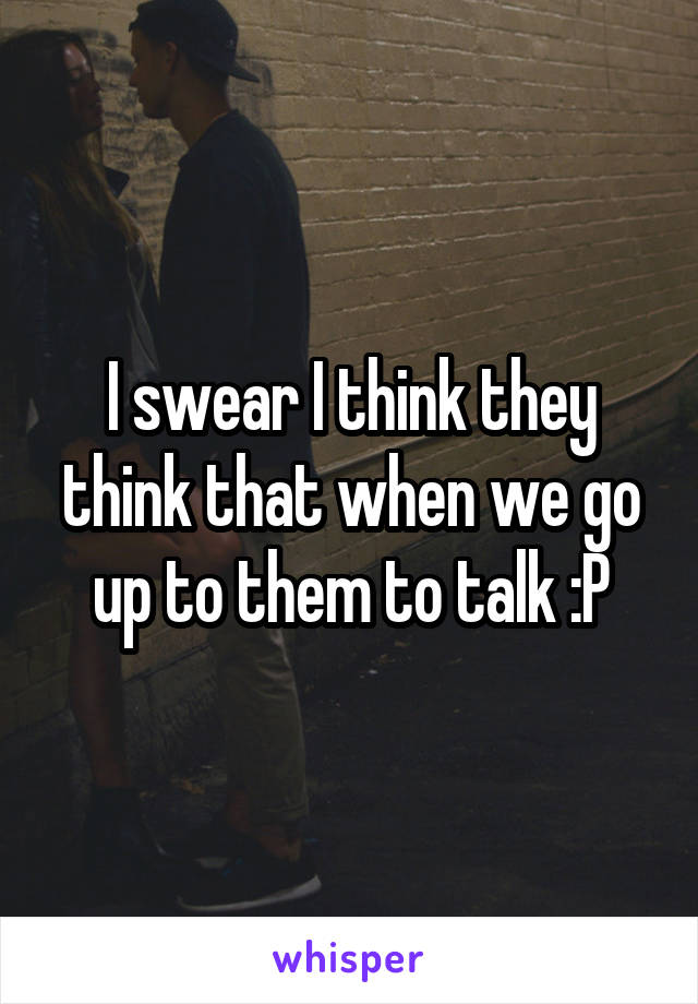 I swear I think they think that when we go up to them to talk :P