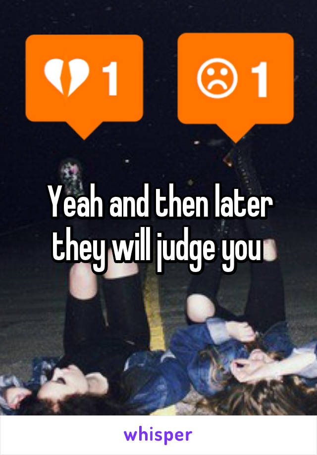 Yeah and then later they will judge you 