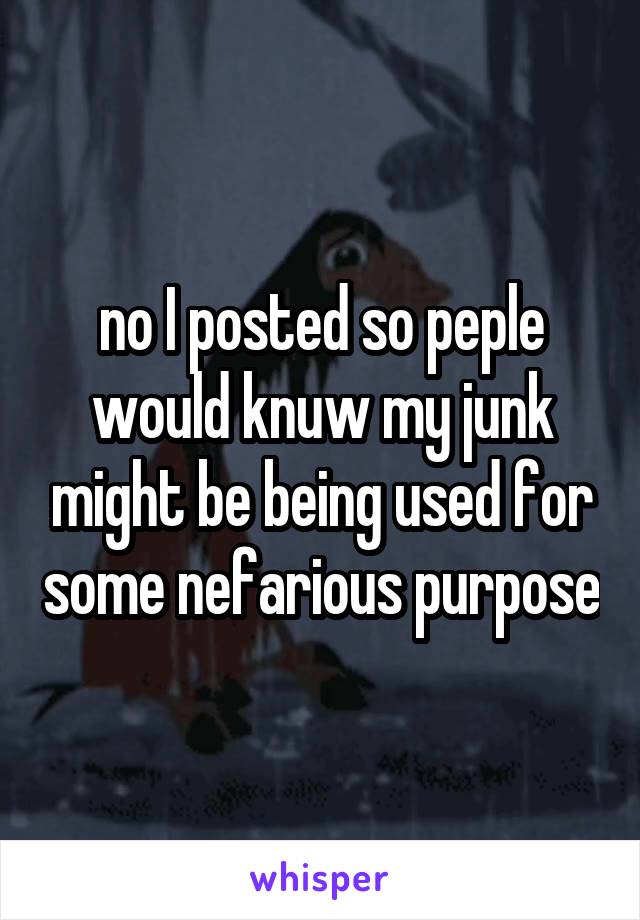 no I posted so peple would knuw my junk might be being used for some nefarious purpose