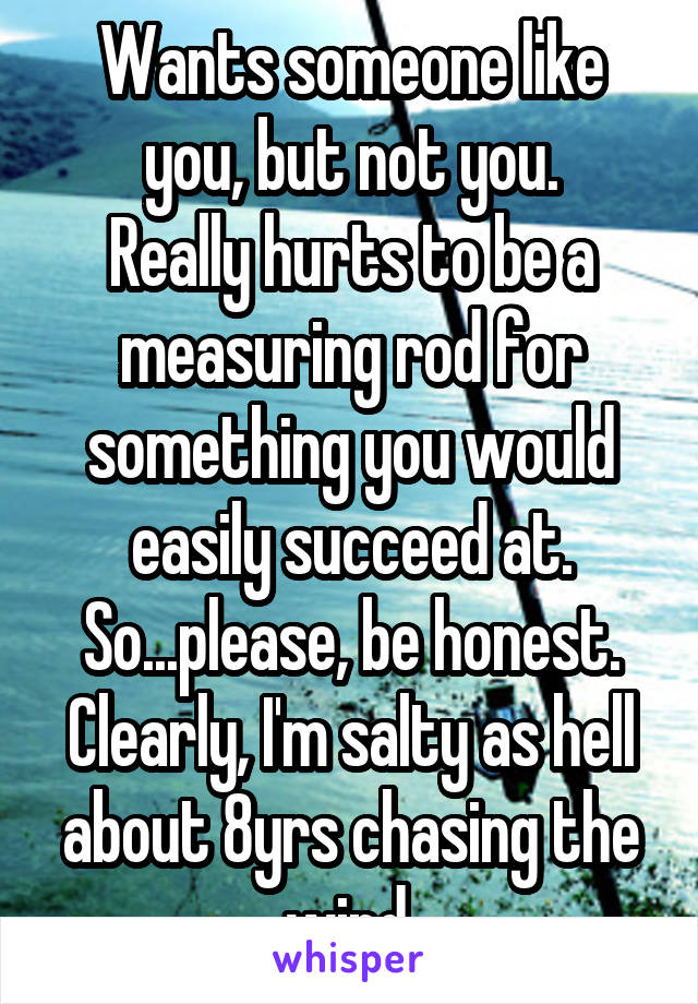 Wants someone like you, but not you.
Really hurts to be a measuring rod for something you would easily succeed at.
So...please, be honest. Clearly, I'm salty as hell about 8yrs chasing the wind.