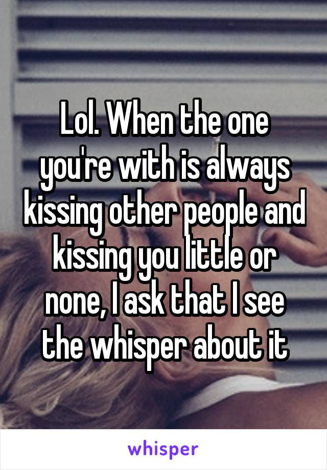 Lol. When the one you're with is always kissing other people and kissing you little or none, I ask that I see the whisper about it