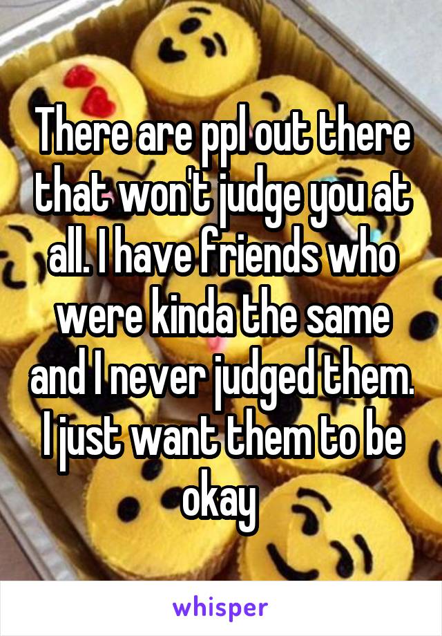 There are ppl out there that won't judge you at all. I have friends who were kinda the same and I never judged them. I just want them to be okay 