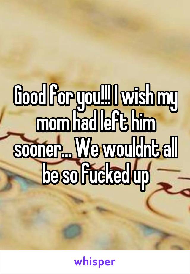 Good for you!!! I wish my mom had left him sooner... We wouldnt all be so fucked up