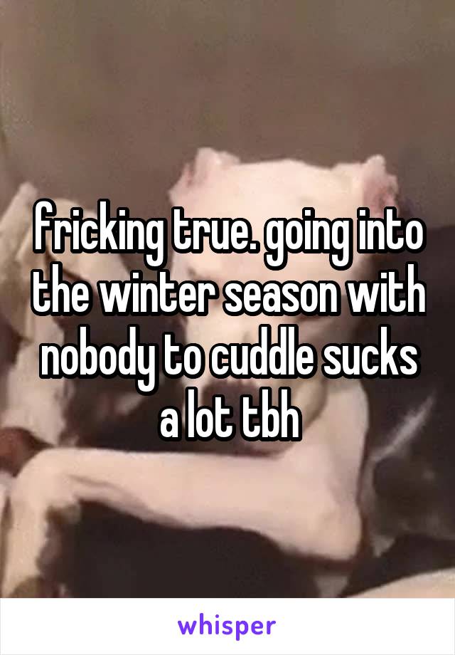 fricking true. going into the winter season with nobody to cuddle sucks a lot tbh