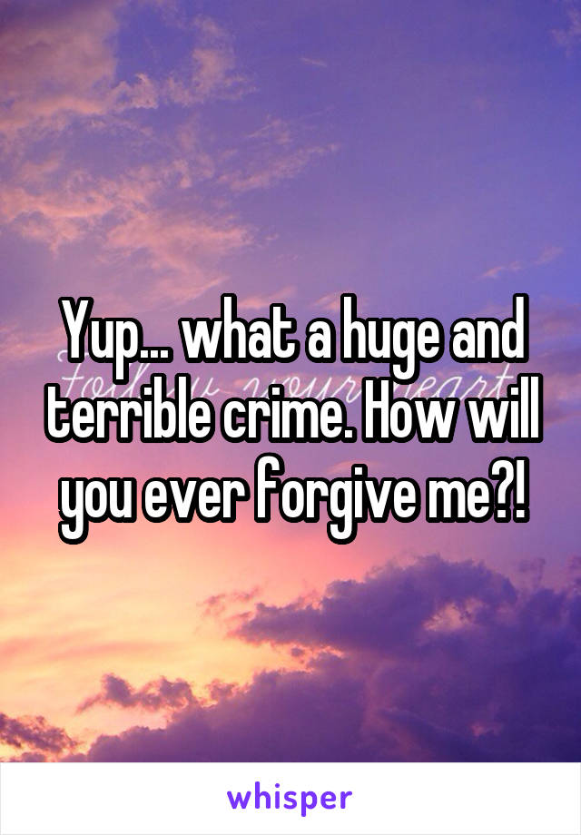 Yup... what a huge and terrible crime. How will you ever forgive me?!