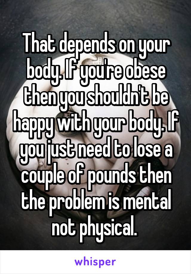 That depends on your body. If you're obese then you shouldn't be happy with your body. If you just need to lose a couple of pounds then the problem is mental not physical. 