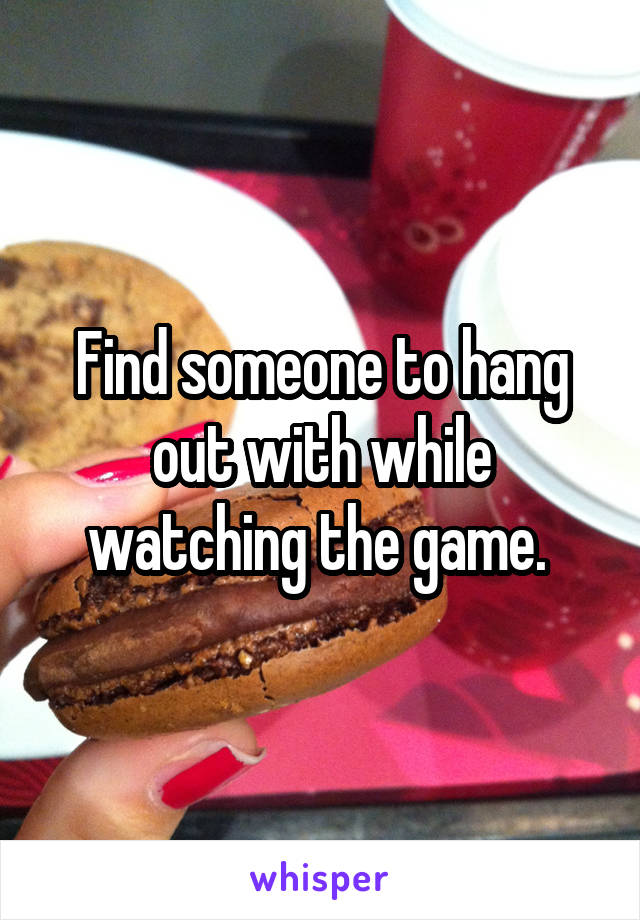 Find someone to hang out with while watching the game. 