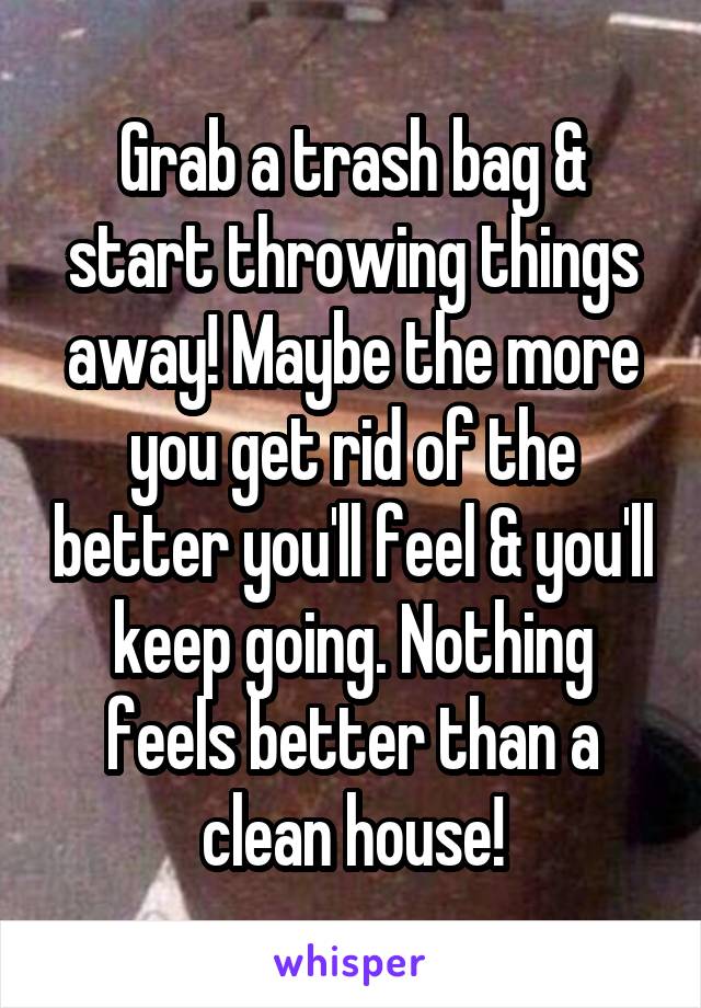 Grab a trash bag & start throwing things away! Maybe the more you get rid of the better you'll feel & you'll keep going. Nothing feels better than a clean house!