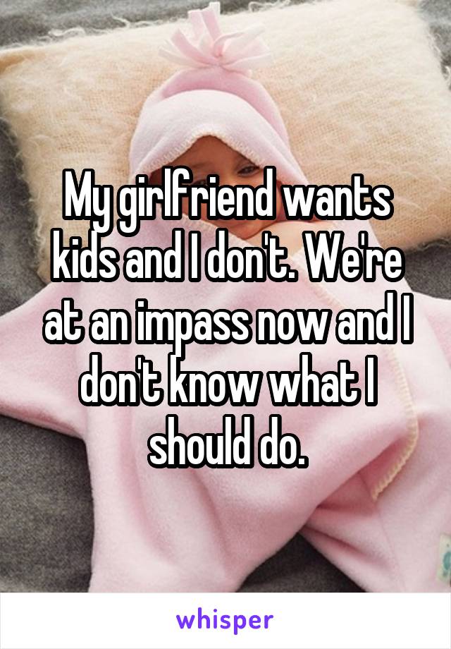 My girlfriend wants kids and I don't. We're at an impass now and I don't know what I should do.