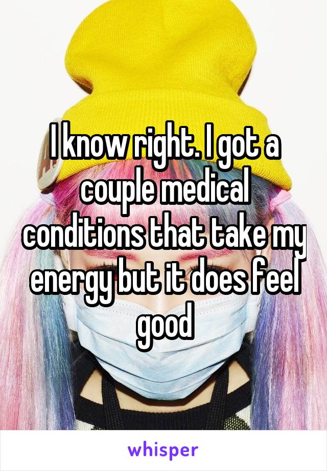 I know right. I got a couple medical conditions that take my energy but it does feel good