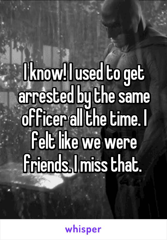 I know! I used to get arrested by the same officer all the time. I felt like we were friends. I miss that. 