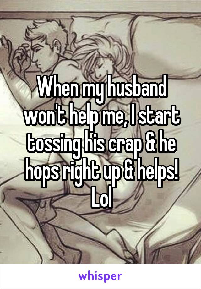 When my husband won't help me, I start tossing his crap & he hops right up & helps! Lol