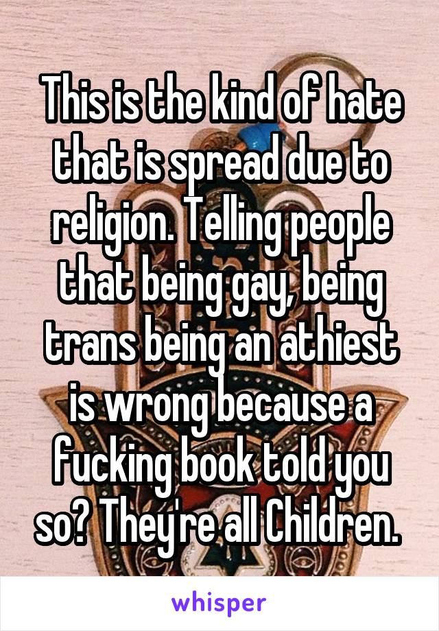 This is the kind of hate that is spread due to religion. Telling people that being gay, being trans being an athiest is wrong because a fucking book told you so? They're all Children. 