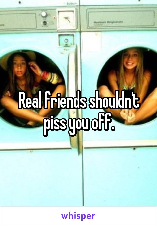 Real friends shouldn't piss you off.