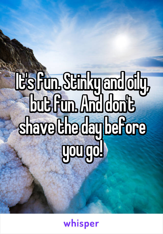 It's fun. Stinky and oily, but fun. And don't shave the day before you go!