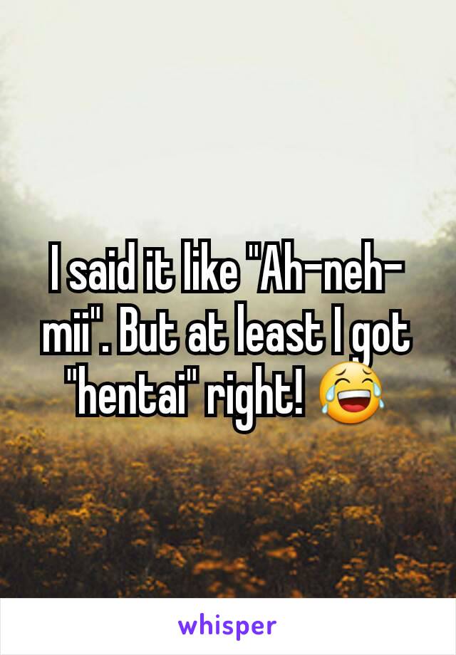 I said it like "Ah-neh-mii". But at least I got "hentai" right! 😂