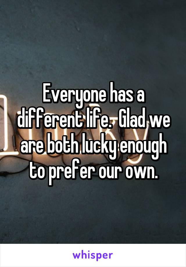 Everyone has a different life.  Glad we are both lucky enough to prefer our own.